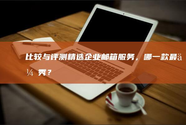 比较与评测：精选企业邮箱服务，哪一款最优秀？